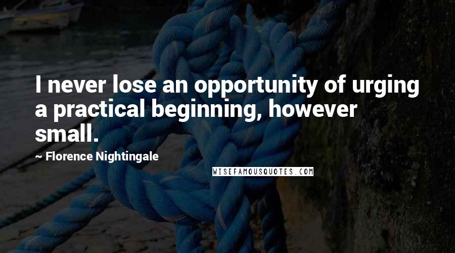 Florence Nightingale Quotes: I never lose an opportunity of urging a practical beginning, however small.