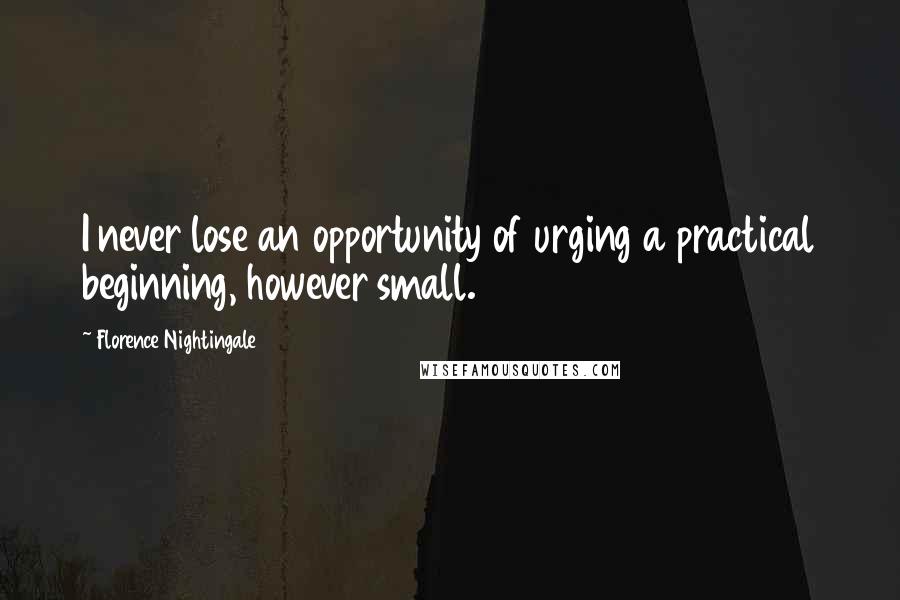 Florence Nightingale Quotes: I never lose an opportunity of urging a practical beginning, however small.