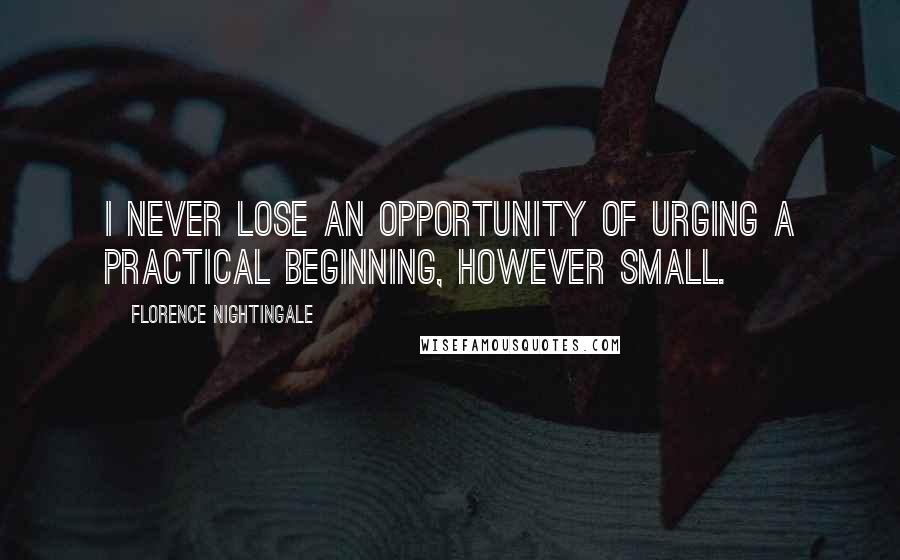 Florence Nightingale Quotes: I never lose an opportunity of urging a practical beginning, however small.