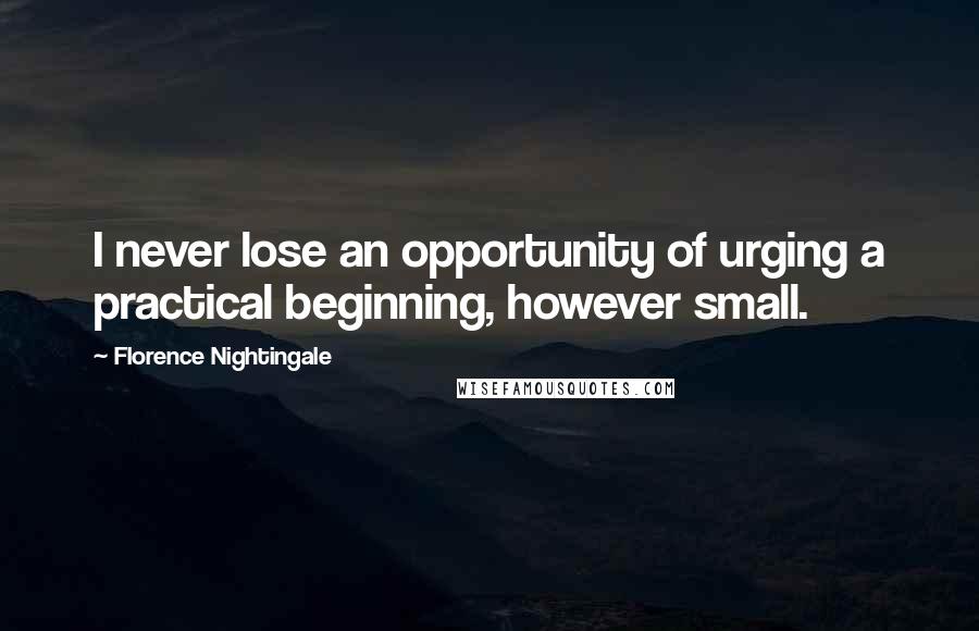 Florence Nightingale Quotes: I never lose an opportunity of urging a practical beginning, however small.