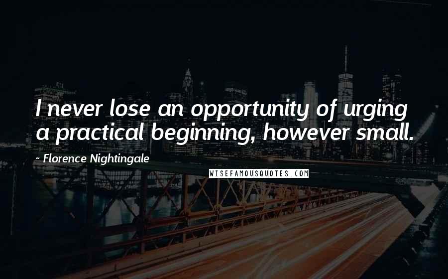 Florence Nightingale Quotes: I never lose an opportunity of urging a practical beginning, however small.