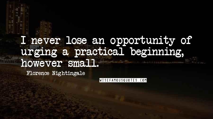 Florence Nightingale Quotes: I never lose an opportunity of urging a practical beginning, however small.