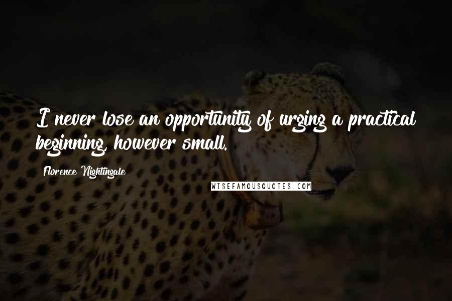 Florence Nightingale Quotes: I never lose an opportunity of urging a practical beginning, however small.