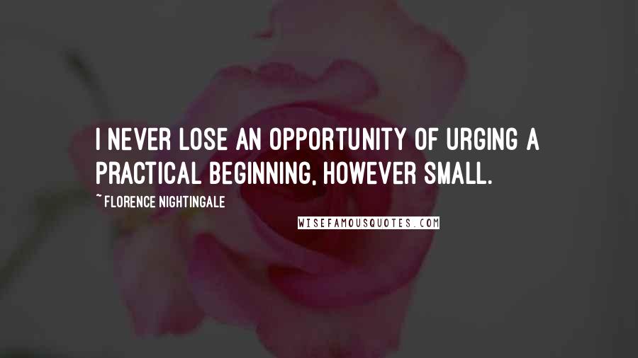 Florence Nightingale Quotes: I never lose an opportunity of urging a practical beginning, however small.