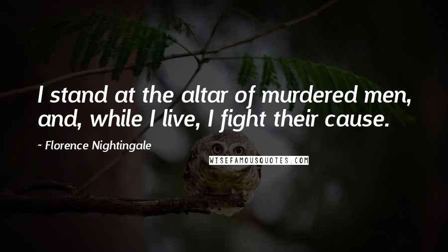 Florence Nightingale Quotes: I stand at the altar of murdered men, and, while I live, I fight their cause.