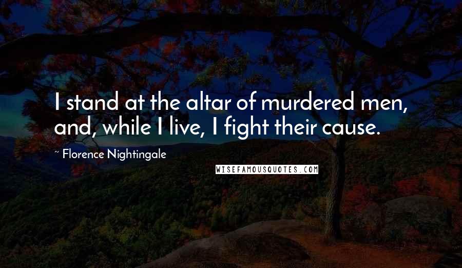 Florence Nightingale Quotes: I stand at the altar of murdered men, and, while I live, I fight their cause.