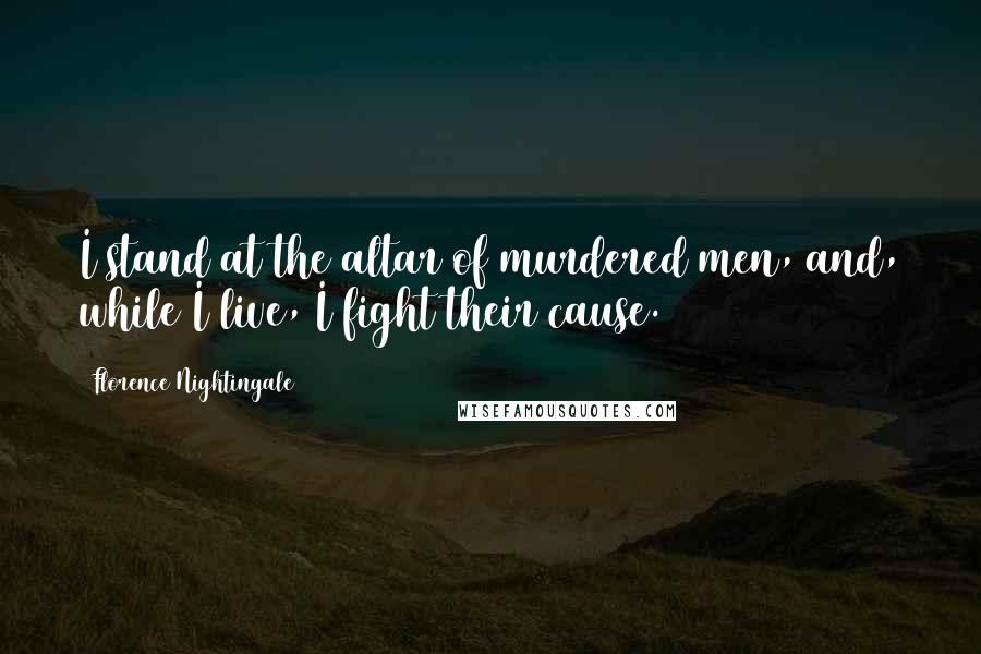 Florence Nightingale Quotes: I stand at the altar of murdered men, and, while I live, I fight their cause.