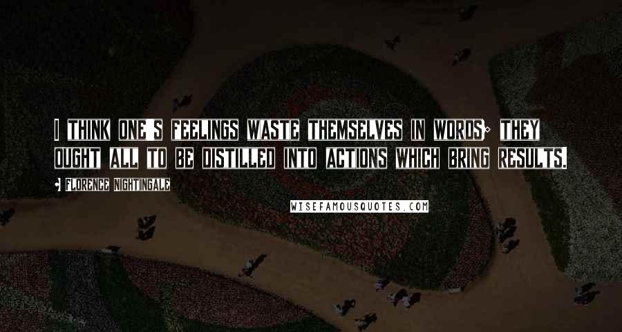 Florence Nightingale Quotes: I think one's feelings waste themselves in words; they ought all to be distilled into actions which bring results.