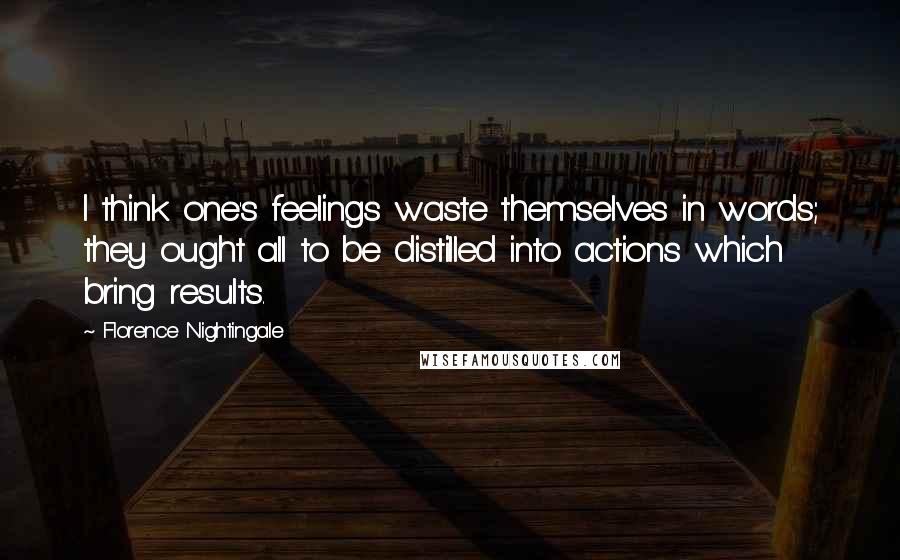 Florence Nightingale Quotes: I think one's feelings waste themselves in words; they ought all to be distilled into actions which bring results.