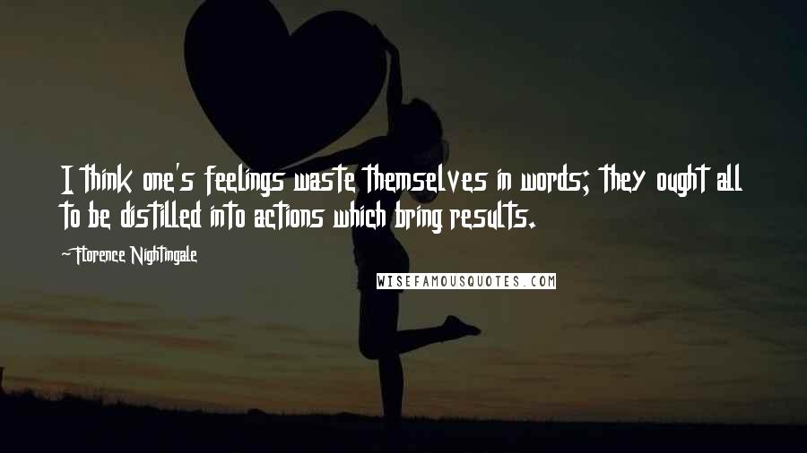 Florence Nightingale Quotes: I think one's feelings waste themselves in words; they ought all to be distilled into actions which bring results.