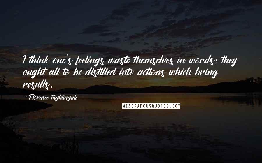 Florence Nightingale Quotes: I think one's feelings waste themselves in words; they ought all to be distilled into actions which bring results.