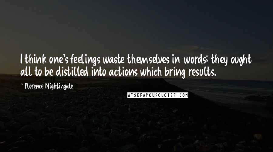 Florence Nightingale Quotes: I think one's feelings waste themselves in words; they ought all to be distilled into actions which bring results.