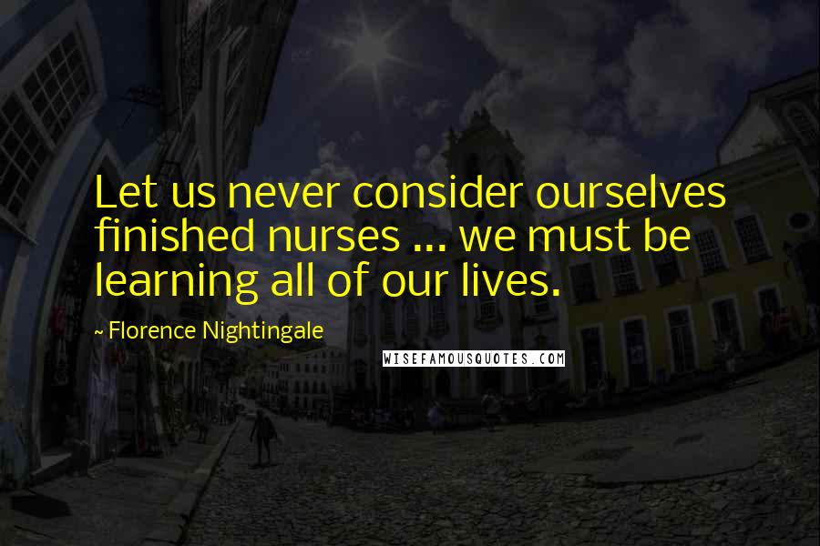 Florence Nightingale Quotes: Let us never consider ourselves finished nurses ... we must be learning all of our lives.