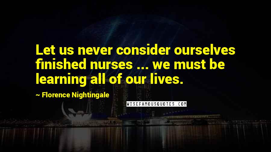 Florence Nightingale Quotes: Let us never consider ourselves finished nurses ... we must be learning all of our lives.