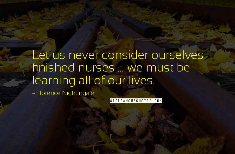 Florence Nightingale Quotes: Let us never consider ourselves finished nurses ... we must be learning all of our lives.