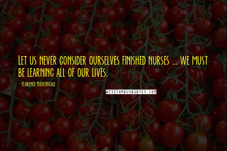 Florence Nightingale Quotes: Let us never consider ourselves finished nurses ... we must be learning all of our lives.