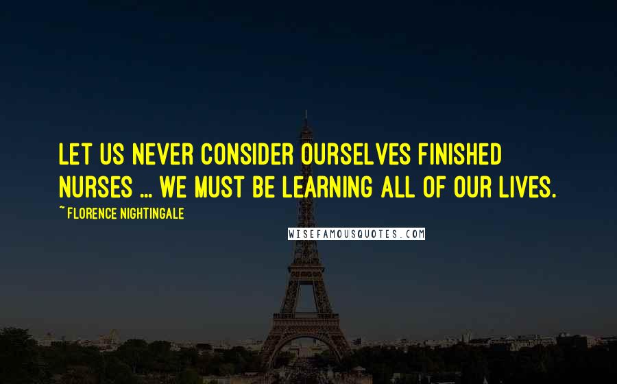 Florence Nightingale Quotes: Let us never consider ourselves finished nurses ... we must be learning all of our lives.