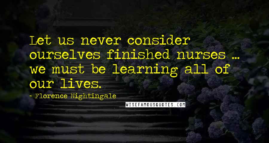 Florence Nightingale Quotes: Let us never consider ourselves finished nurses ... we must be learning all of our lives.