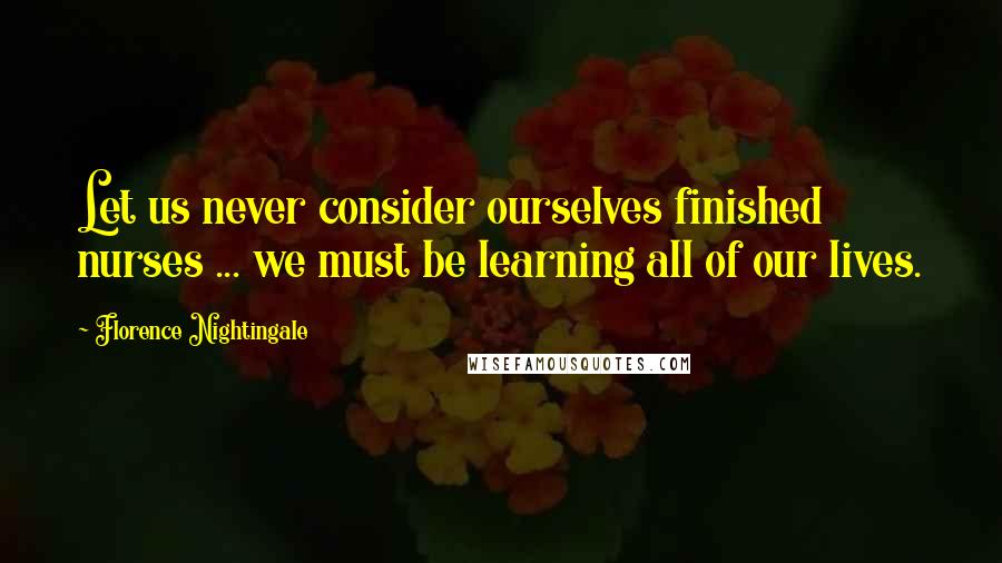 Florence Nightingale Quotes: Let us never consider ourselves finished nurses ... we must be learning all of our lives.