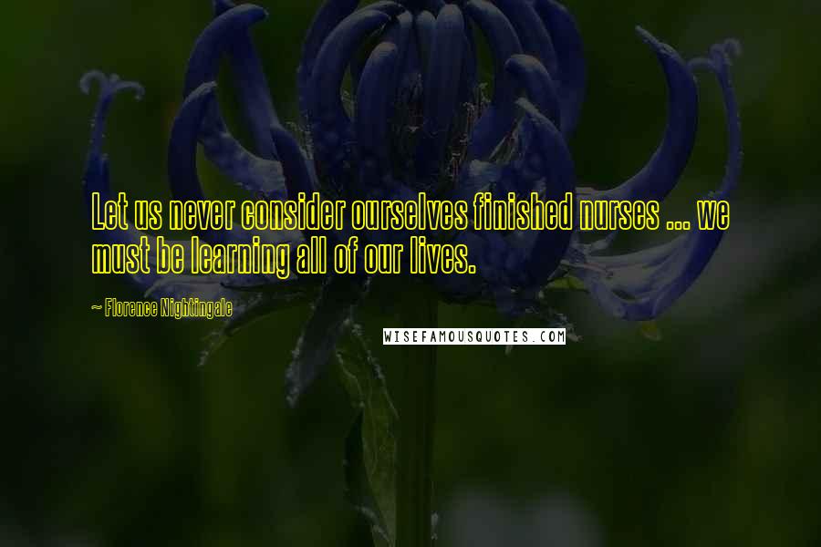 Florence Nightingale Quotes: Let us never consider ourselves finished nurses ... we must be learning all of our lives.