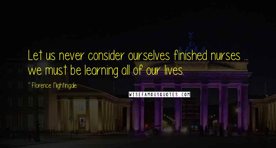 Florence Nightingale Quotes: Let us never consider ourselves finished nurses ... we must be learning all of our lives.