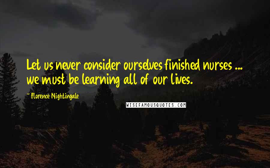 Florence Nightingale Quotes: Let us never consider ourselves finished nurses ... we must be learning all of our lives.