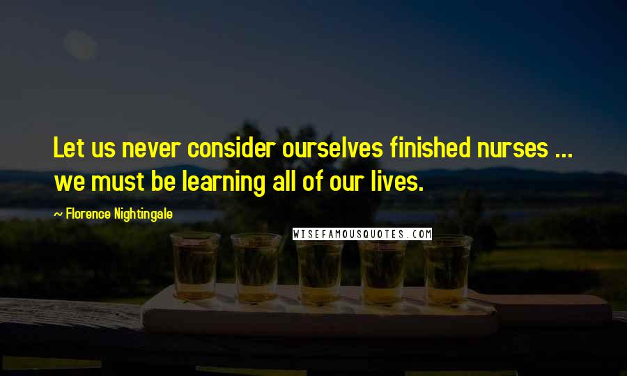 Florence Nightingale Quotes: Let us never consider ourselves finished nurses ... we must be learning all of our lives.