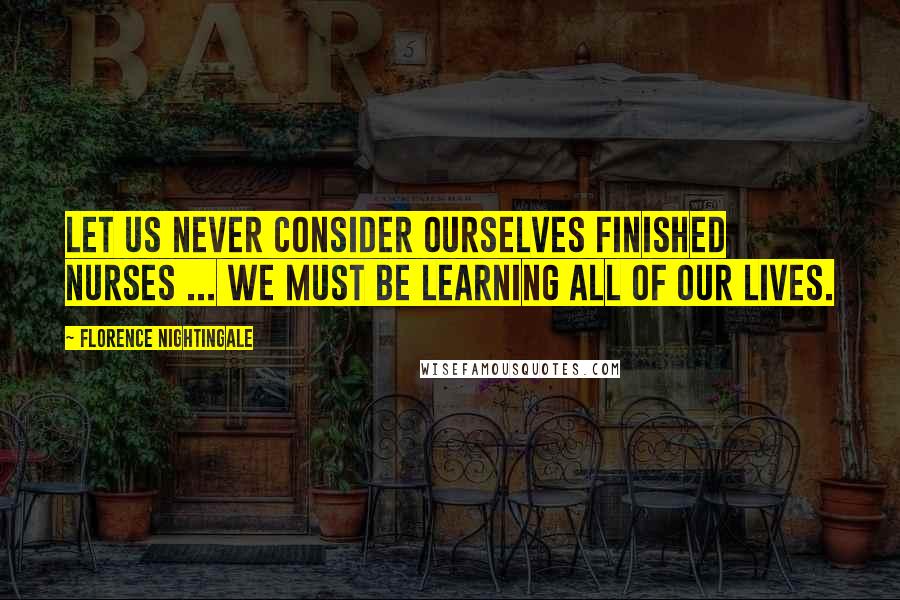 Florence Nightingale Quotes: Let us never consider ourselves finished nurses ... we must be learning all of our lives.