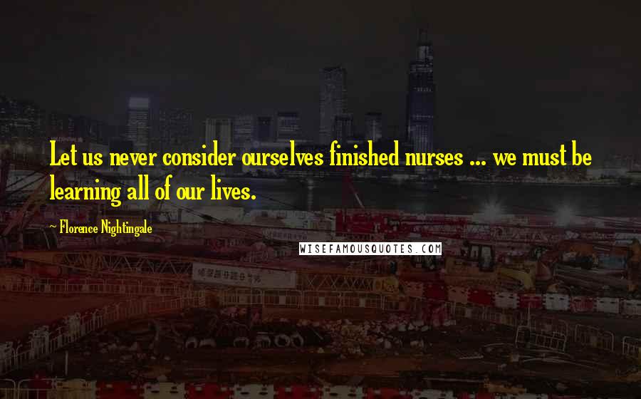 Florence Nightingale Quotes: Let us never consider ourselves finished nurses ... we must be learning all of our lives.