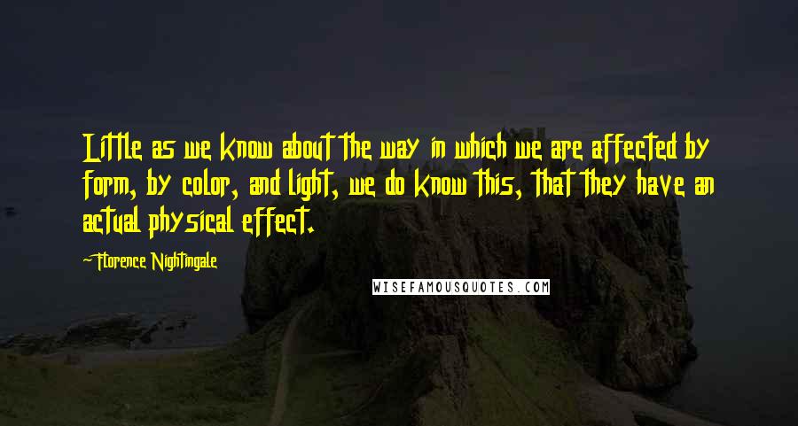 Florence Nightingale Quotes: Little as we know about the way in which we are affected by form, by color, and light, we do know this, that they have an actual physical effect.