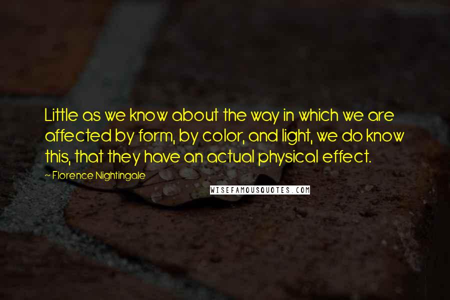 Florence Nightingale Quotes: Little as we know about the way in which we are affected by form, by color, and light, we do know this, that they have an actual physical effect.