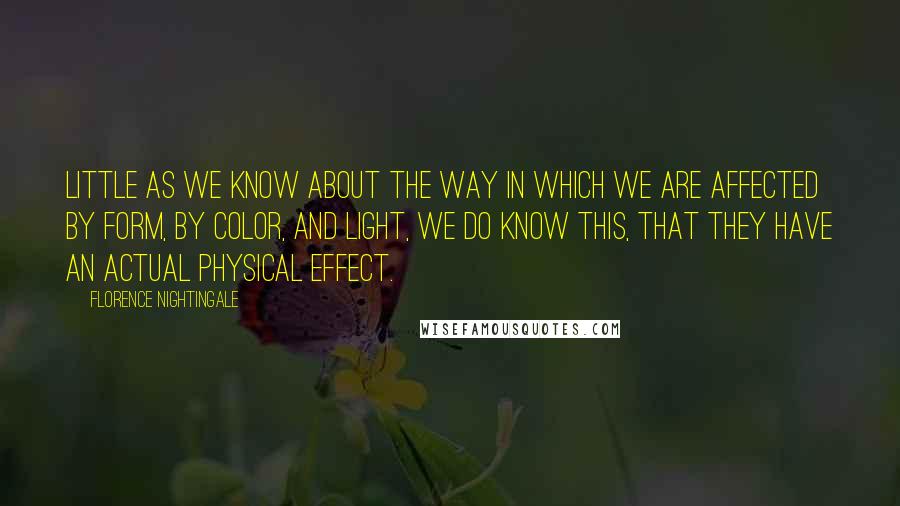 Florence Nightingale Quotes: Little as we know about the way in which we are affected by form, by color, and light, we do know this, that they have an actual physical effect.