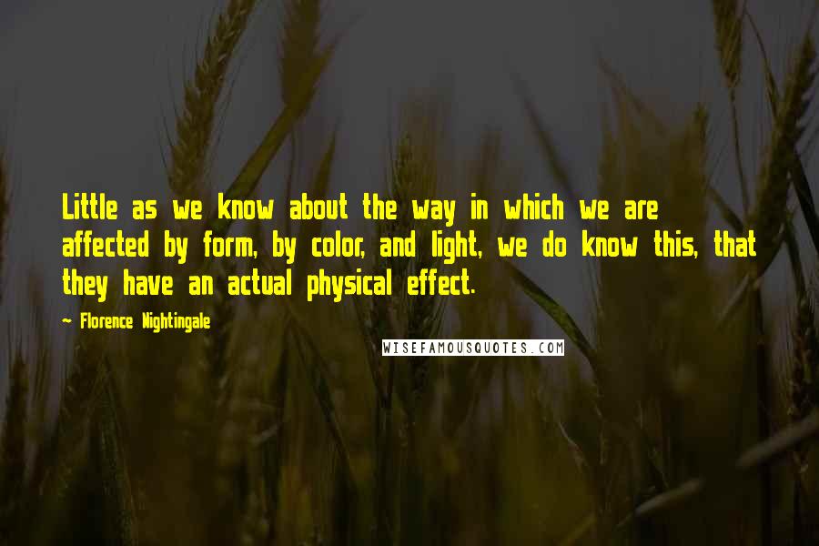 Florence Nightingale Quotes: Little as we know about the way in which we are affected by form, by color, and light, we do know this, that they have an actual physical effect.
