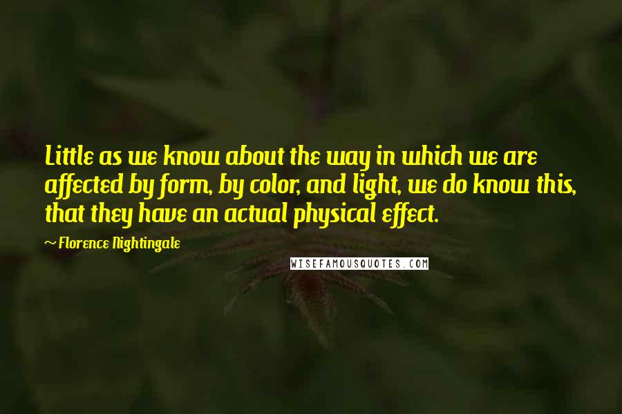 Florence Nightingale Quotes: Little as we know about the way in which we are affected by form, by color, and light, we do know this, that they have an actual physical effect.