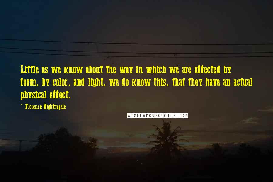 Florence Nightingale Quotes: Little as we know about the way in which we are affected by form, by color, and light, we do know this, that they have an actual physical effect.