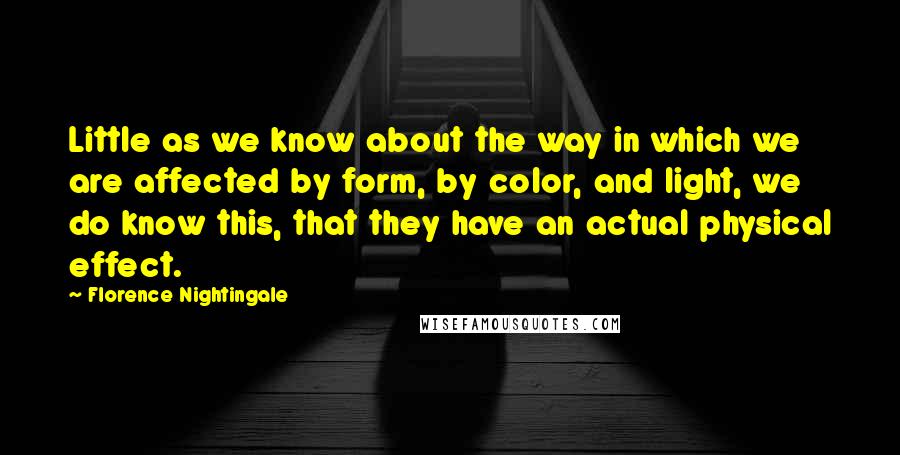 Florence Nightingale Quotes: Little as we know about the way in which we are affected by form, by color, and light, we do know this, that they have an actual physical effect.