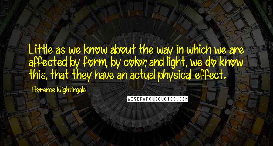Florence Nightingale Quotes: Little as we know about the way in which we are affected by form, by color, and light, we do know this, that they have an actual physical effect.