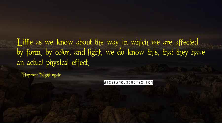 Florence Nightingale Quotes: Little as we know about the way in which we are affected by form, by color, and light, we do know this, that they have an actual physical effect.