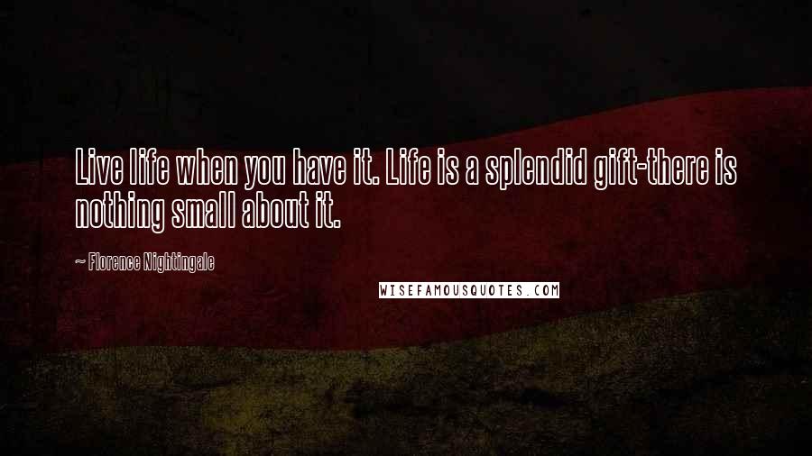 Florence Nightingale Quotes: Live life when you have it. Life is a splendid gift-there is nothing small about it.