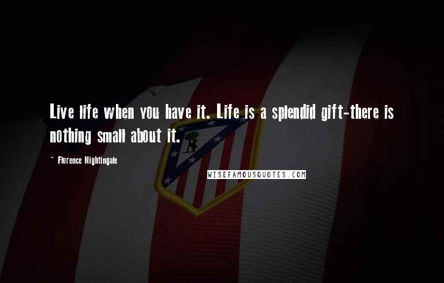 Florence Nightingale Quotes: Live life when you have it. Life is a splendid gift-there is nothing small about it.