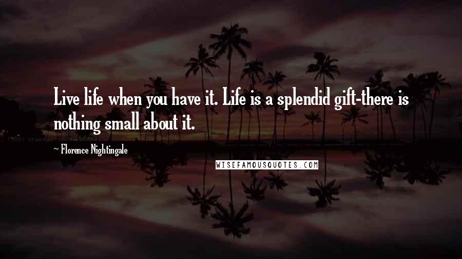 Florence Nightingale Quotes: Live life when you have it. Life is a splendid gift-there is nothing small about it.