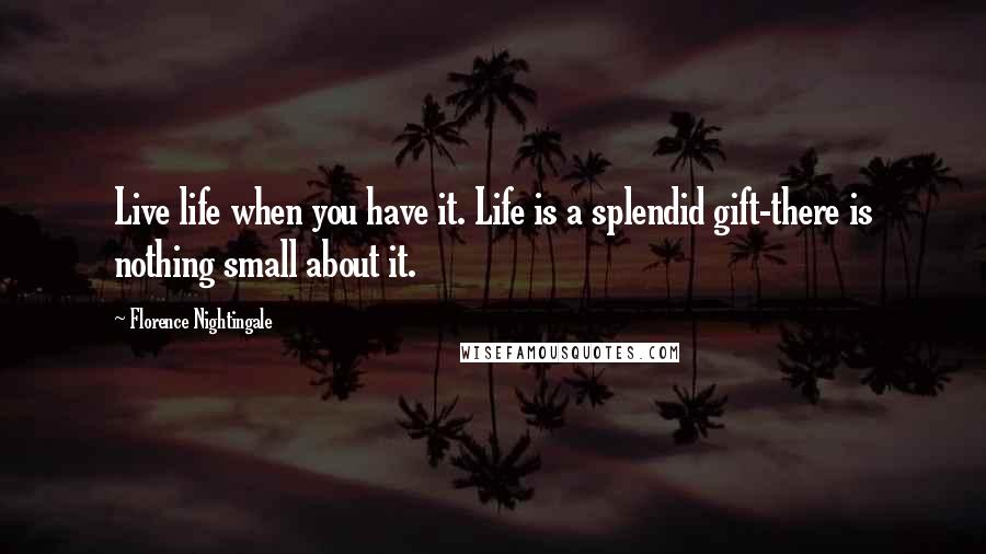 Florence Nightingale Quotes: Live life when you have it. Life is a splendid gift-there is nothing small about it.