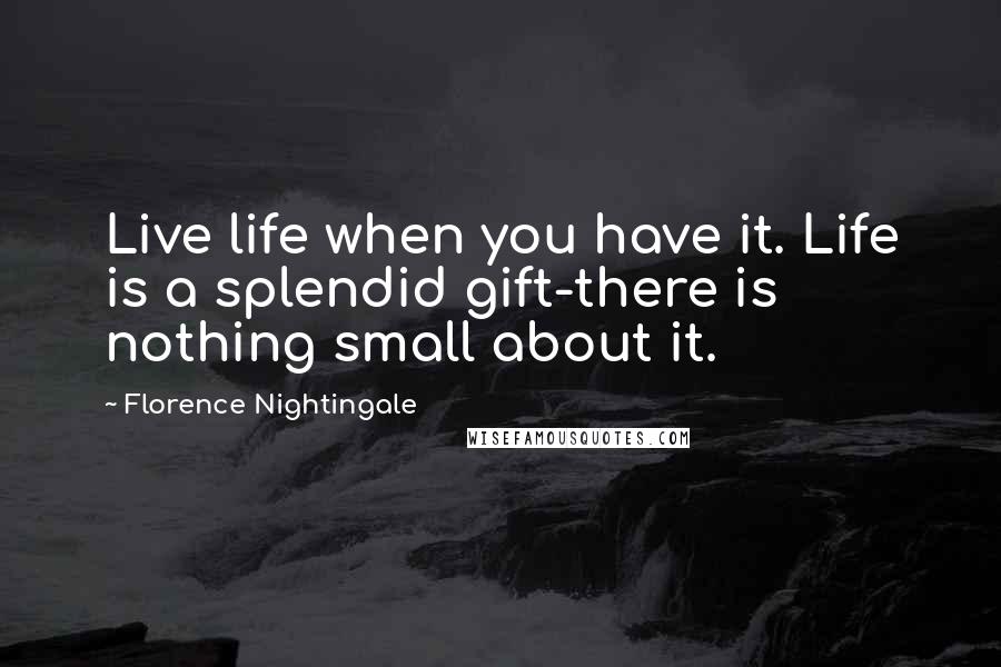 Florence Nightingale Quotes: Live life when you have it. Life is a splendid gift-there is nothing small about it.