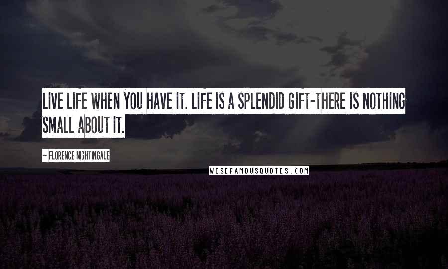 Florence Nightingale Quotes: Live life when you have it. Life is a splendid gift-there is nothing small about it.