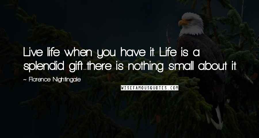 Florence Nightingale Quotes: Live life when you have it. Life is a splendid gift-there is nothing small about it.