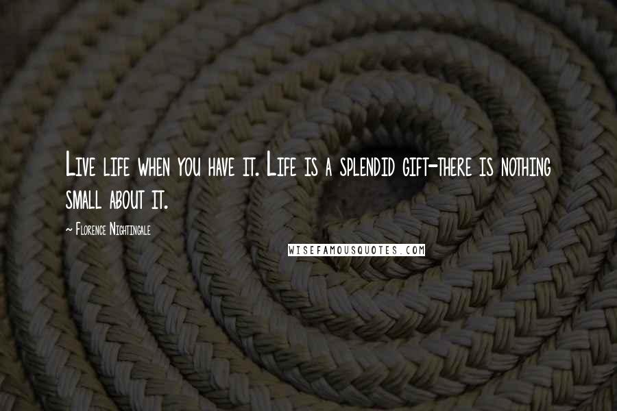 Florence Nightingale Quotes: Live life when you have it. Life is a splendid gift-there is nothing small about it.