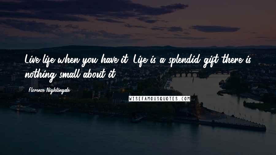 Florence Nightingale Quotes: Live life when you have it. Life is a splendid gift-there is nothing small about it.