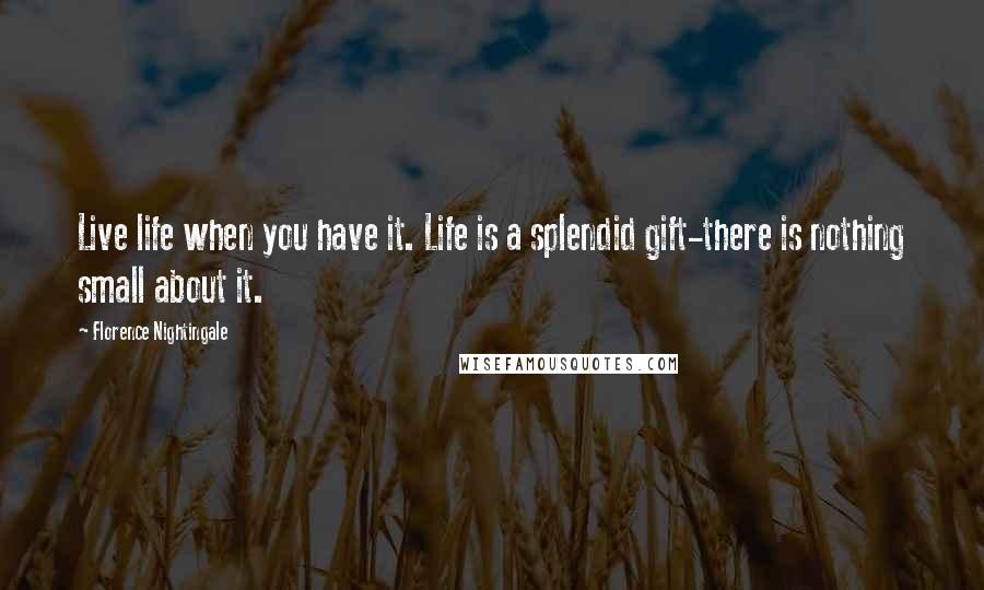 Florence Nightingale Quotes: Live life when you have it. Life is a splendid gift-there is nothing small about it.