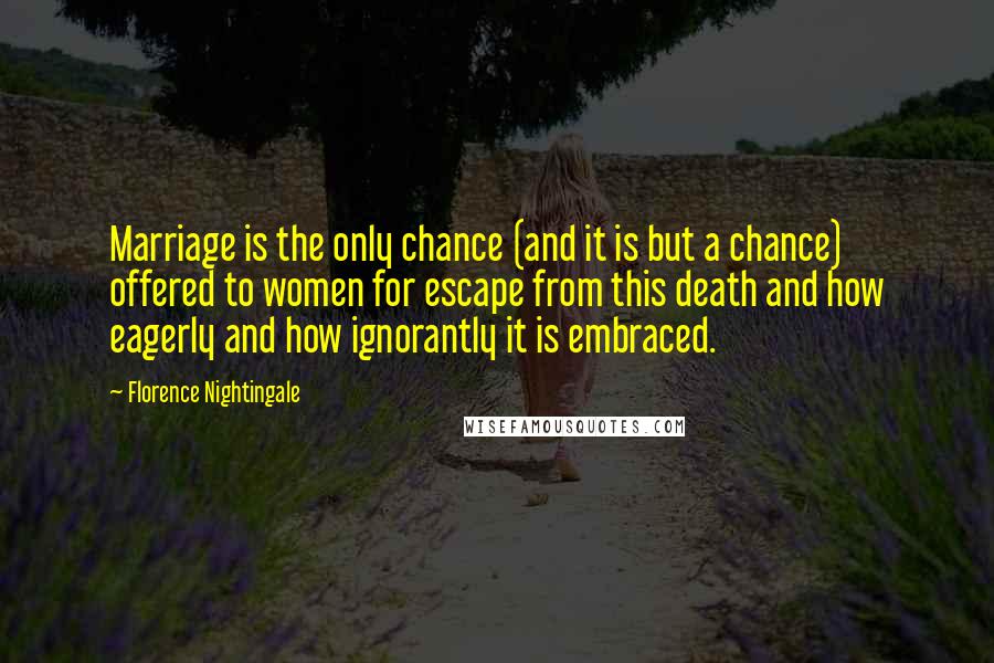 Florence Nightingale Quotes: Marriage is the only chance (and it is but a chance) offered to women for escape from this death and how eagerly and how ignorantly it is embraced.