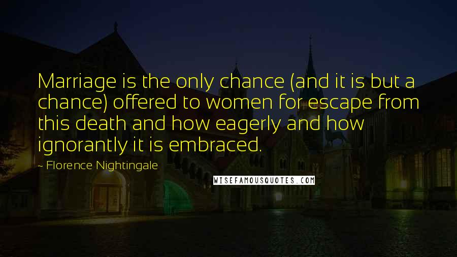 Florence Nightingale Quotes: Marriage is the only chance (and it is but a chance) offered to women for escape from this death and how eagerly and how ignorantly it is embraced.